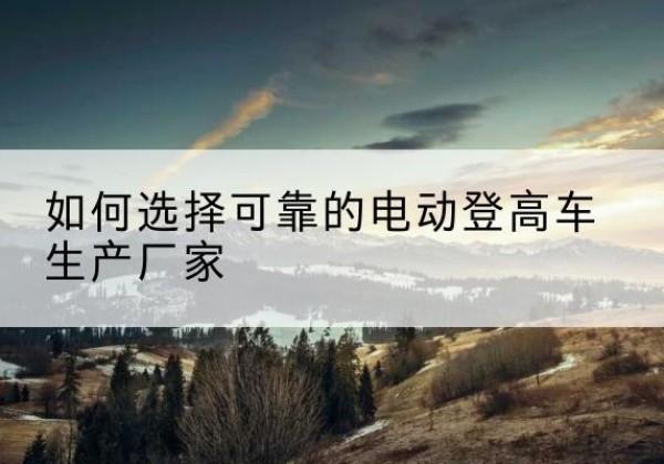 金阳电动登高车厂家-如何选择可靠的电动登高车生产厂家